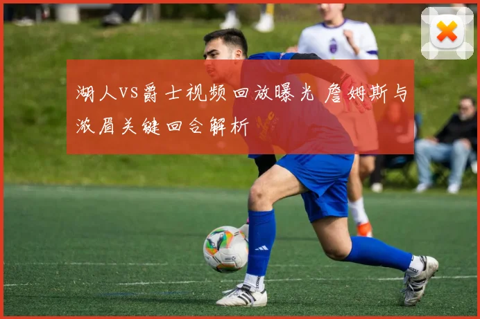 湖人vs爵士视频回放曝光 詹姆斯与浓眉关键回合解析